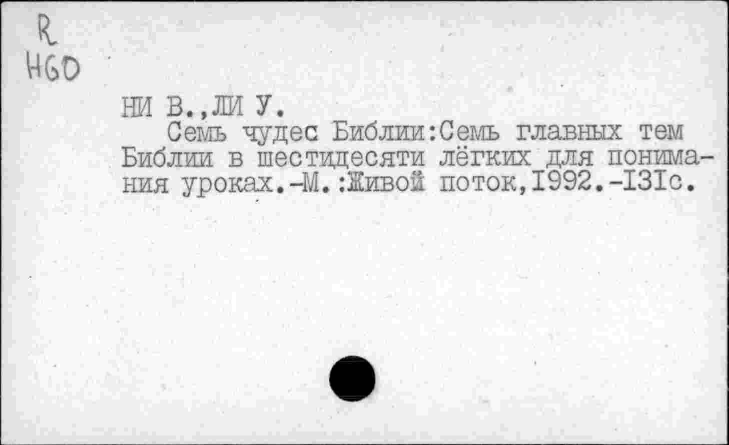 ﻿НСО ■
НИ В.,ЛИ У.
Семь чудес Библии:Семь главных тем Библии в шестидесяти лёгких для понимания уроках.-М.:Живой поток,1992.-131с.